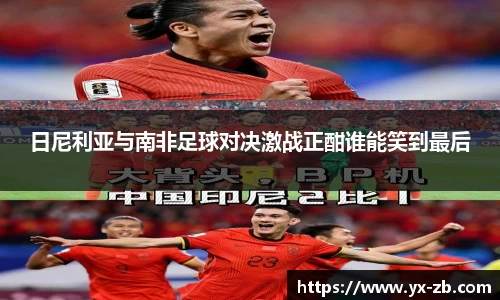 日尼利亚与南非足球对决激战正酣谁能笑到最后