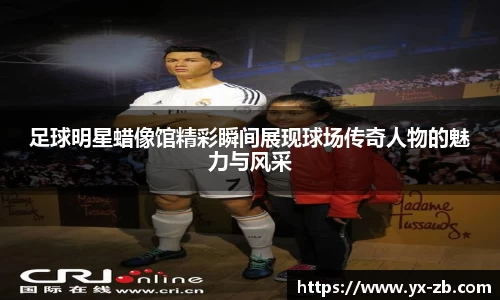 足球明星蜡像馆精彩瞬间展现球场传奇人物的魅力与风采