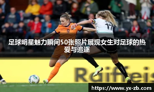 足球明星魅力瞬间50张照片展现女生对足球的热爱与追逐